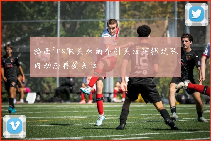 梅西ins取关加纳乔引关注阿根廷队内动态再受关注