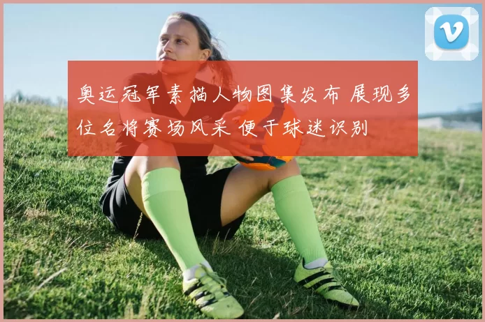 奥运冠军素描人物图集发布 展现多位名将赛场风采 便于球迷识别