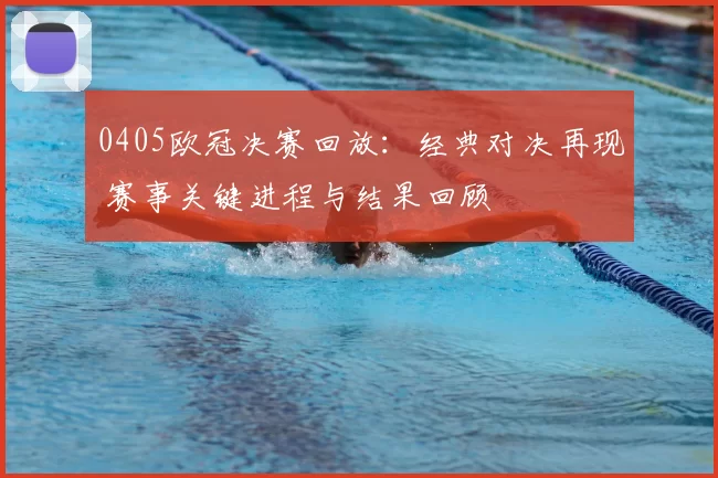 0405欧冠决赛回放：经典对决再现 赛事关键进程与结果回顾