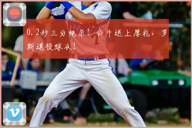 0.2秒三分绝杀！公牛送上厚礼，罗斯退役球衣！