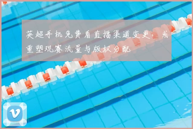 英超手机免费看直播渠道变更，或重塑观赛流量与版权分配