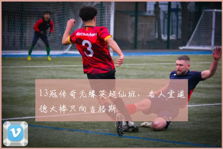 13冠传奇无缘英超仙班,名人堂道德大棒只向吉格斯