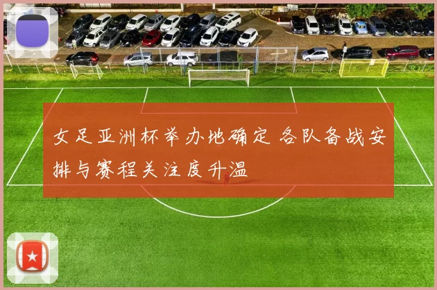 女足亚洲杯举办地确定 各队备战安排与赛程关注度升温