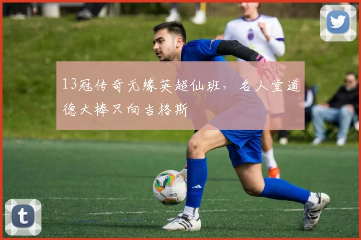 13冠传奇无缘英超仙班,名人堂道德大棒只向吉格斯