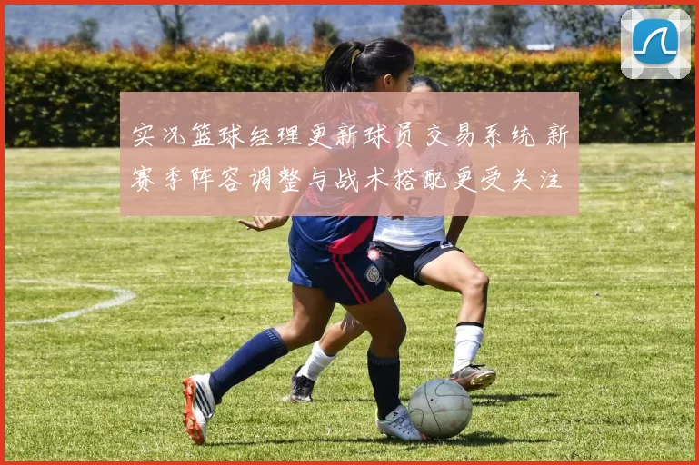 实况篮球经理更新球员交易系统 新赛季阵容调整与战术搭配更受关注