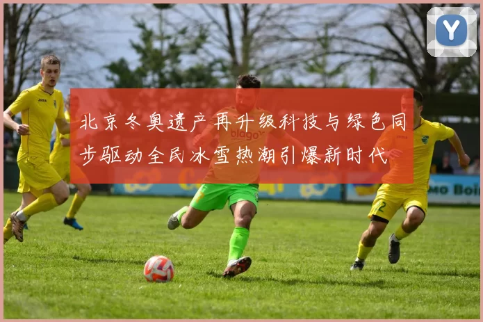 北京冬奥遗产再升级科技与绿色同步驱动全民冰雪热潮引爆新时代