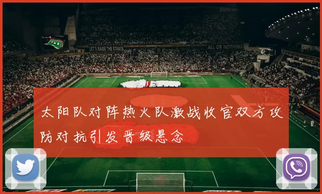 太阳队对阵热火队激战收官双方攻防对抗引发晋级悬念