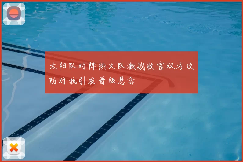 太阳队对阵热火队激战收官双方攻防对抗引发晋级悬念