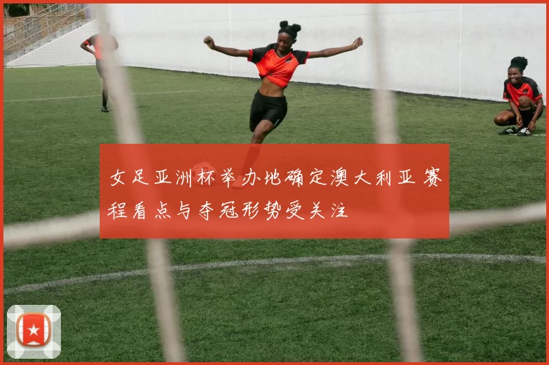 女足亚洲杯举办地确定澳大利亚 赛程看点与夺冠形势受关注