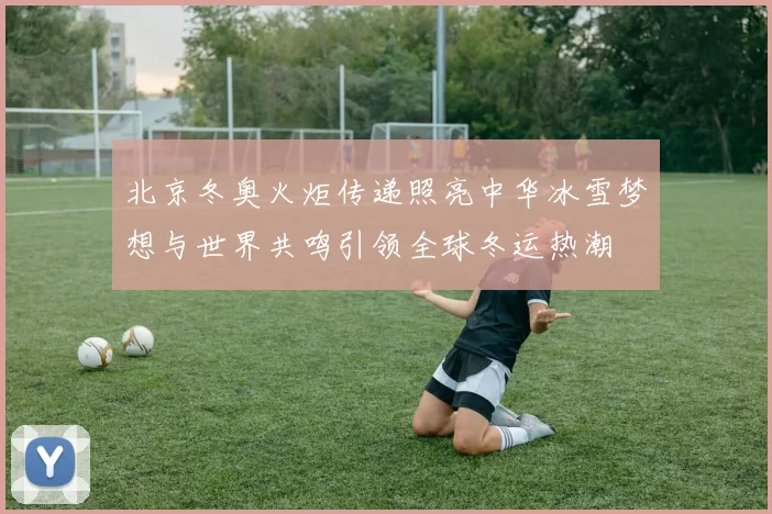 北京冬奥火炬传递照亮中华冰雪梦想与世界共鸣引领全球冬运热潮