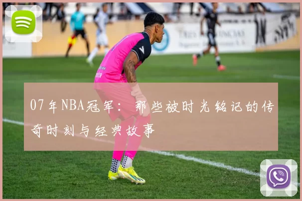 07年NBA冠军：那些被时光铭记的传奇时刻与经典故事