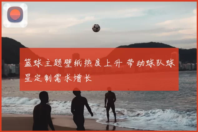 篮球主题壁纸热度上升 带动球队球星定制需求增长