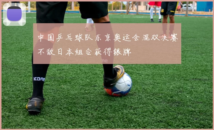 中国乒乓球队东京奥运会混双决赛不敌日本组合获得银牌