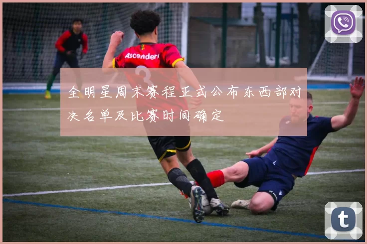 全明星周末赛程正式公布东西部对决名单及比赛时间确定