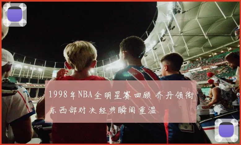 1998年NBA全明星赛回顾 乔丹领衔东西部对决经典瞬间重温