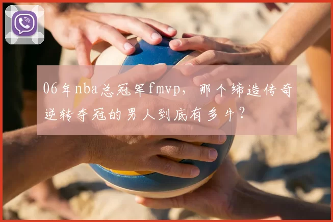 06年nba总冠军fmvp，那个缔造传奇逆转夺冠的男人到底有多牛？
