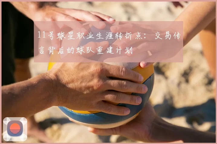 11号球星职业生涯转折点：交易传言背后的球队重建计划