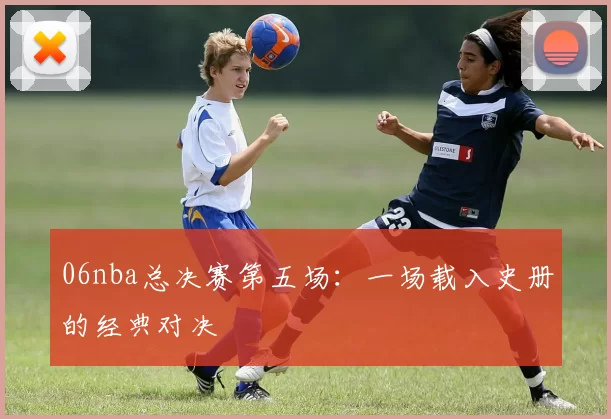 06nba总决赛第五场：一场载入史册的经典对决