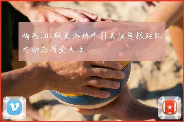 梅西ins取关加纳乔引关注阿根廷队内动态再受关注