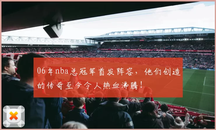 06年nba总冠军首发阵容，他们创造的传奇至今令人热血沸腾！