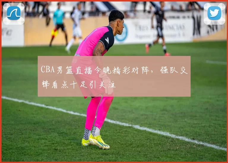 CBA男篮直播今晚精彩对阵，强队交锋看点十足引关注