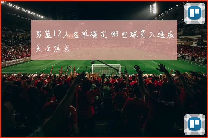 男篮12人名单确定 哪些球员入选成关注焦点