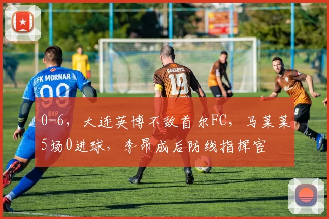 0-6,大连英博不敌首尔FC,马莱莱5场0进球,李昂成后防线指挥官
