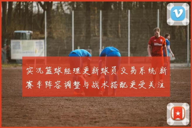 实况篮球经理更新球员交易系统 新赛季阵容调整与战术搭配更受关注