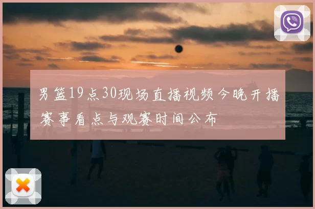 男篮19点30现场直播视频今晚开播 赛事看点与观赛时间公布