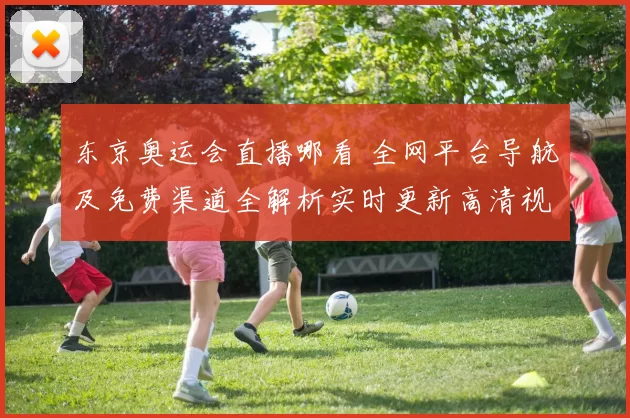 东京奥运会直播哪看 全网平台导航及免费渠道全解析实时更新高清视频保障