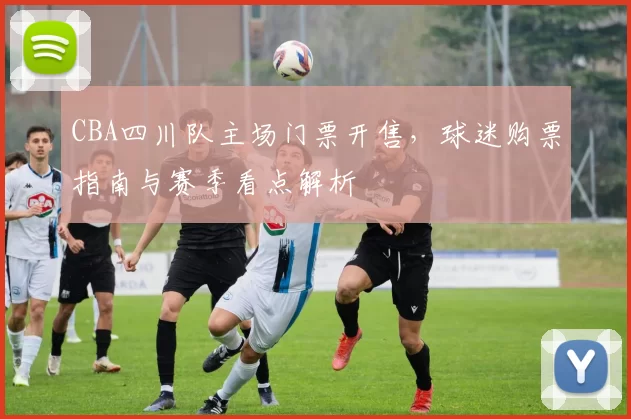 CBA四川队主场门票开售,球迷购票指南与赛季看点解析
