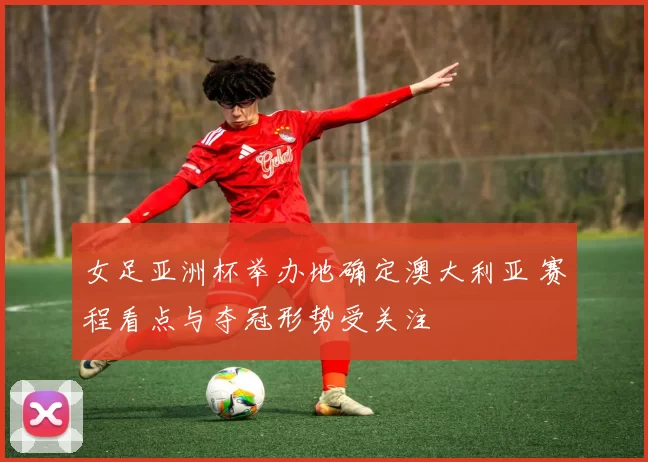 女足亚洲杯举办地确定澳大利亚 赛程看点与夺冠形势受关注