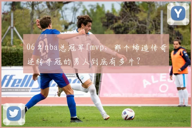 06年nba总冠军fmvp，那个缔造传奇逆转夺冠的男人到底有多牛？