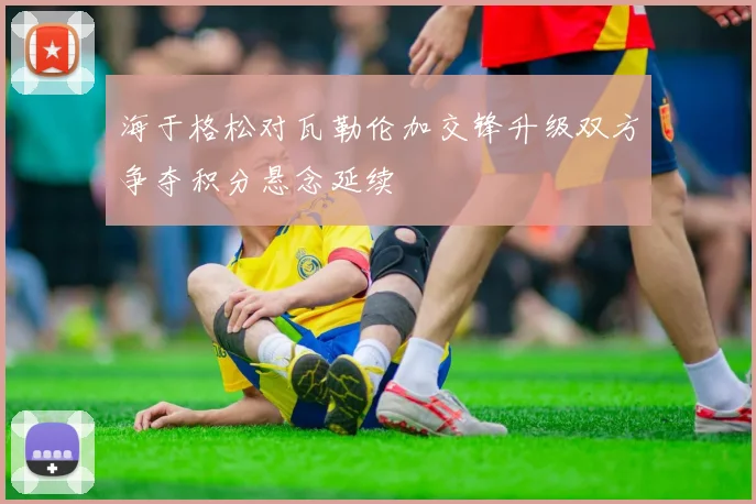 海于格松对瓦勒伦加交锋升级双方争夺积分悬念延续