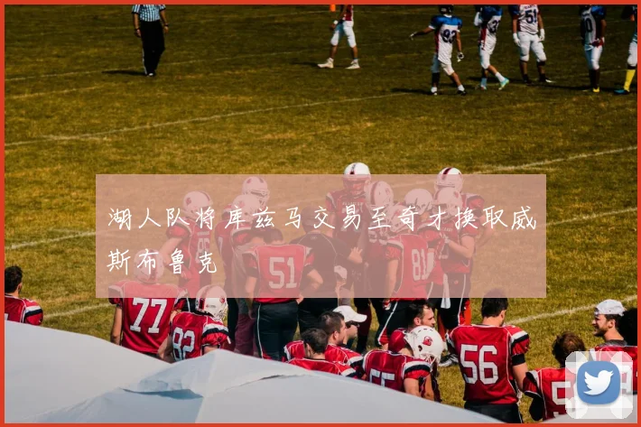 湖人队将库兹马交易至奇才换取威斯布鲁克