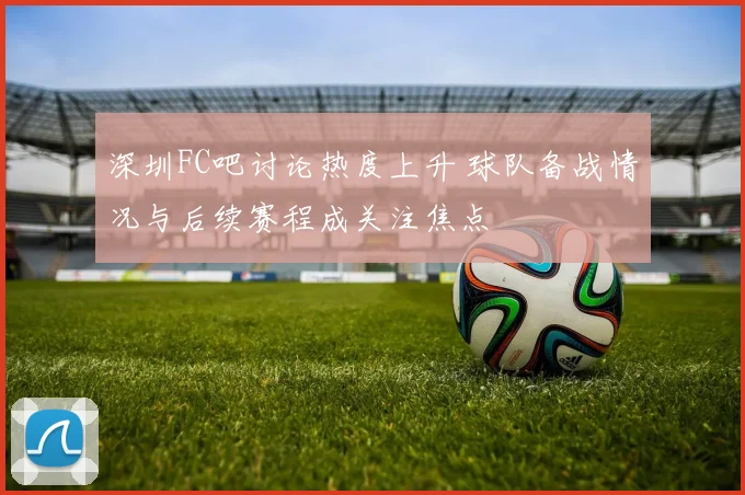 深圳FC吧讨论热度上升 球队备战情况与后续赛程成关注焦点