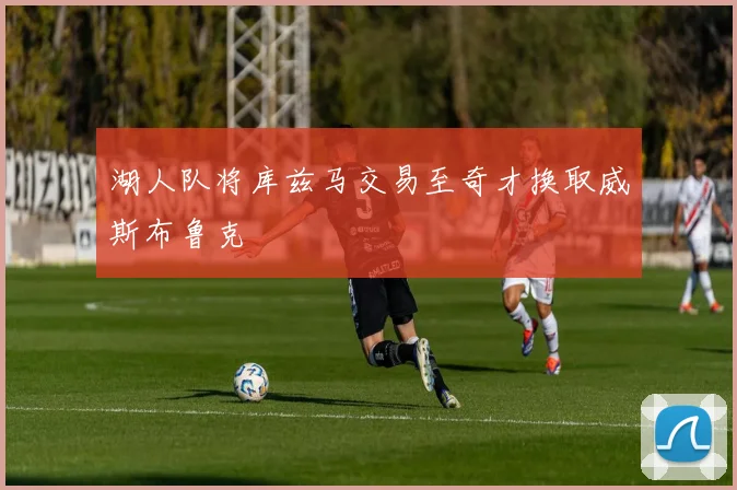 湖人队将库兹马交易至奇才换取威斯布鲁克