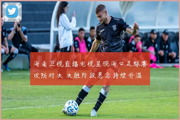 海南卫视直播电视呈现海口足球赛攻防对决 决胜阶段悬念持续升温