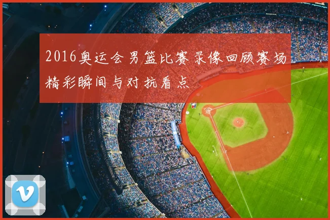 2016奥运会男篮比赛录像回顾赛场精彩瞬间与对抗看点