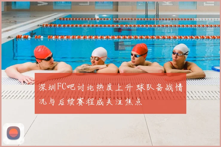 深圳FC吧讨论热度上升 球队备战情况与后续赛程成关注焦点